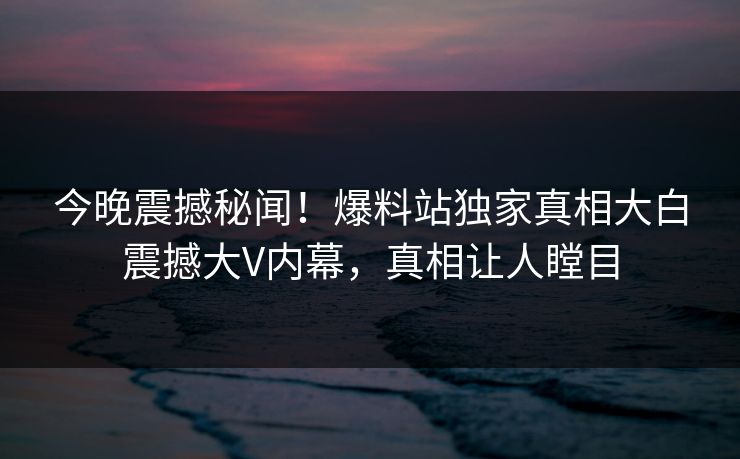 今晚震撼秘闻!爆料站独家真相大白震撼大V内幕,真相让人瞠目 今晚震撼秘闻!爆料站独家真相大白震撼大V内幕,真相让人瞠目