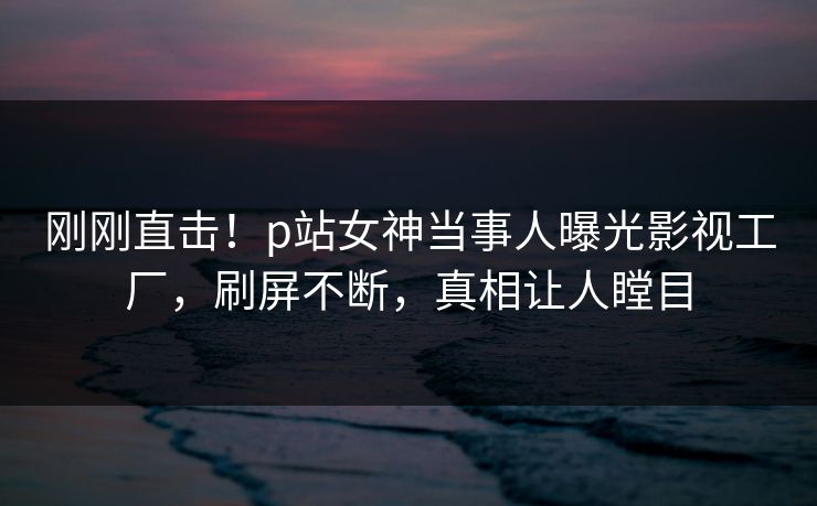 刚刚直击!p站女神当事人曝光影视工厂,刷屏不断,真相让人瞠目 刚刚直击!p站女神当事人曝光影视工厂,刷屏不断,真相让人瞠目