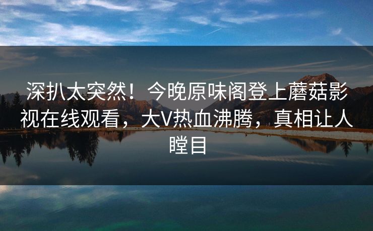 深扒太突然!今晚原味阁登上蘑菇影视在线观看,大V热血沸腾,真相让人瞠目 深扒太突然!今晚原味阁登上蘑菇影视在线观看,大V热血沸腾,真相让人瞠目