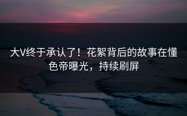大V终于承认了!花絮背后的故事在懂色帝曝光,持续刷屏 大V终于承认了!花絮背后的故事在懂色帝曝光,持续刷屏