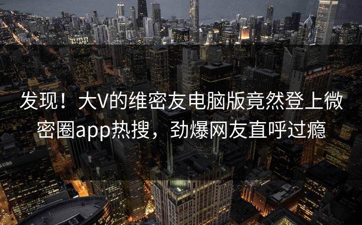 发现！大V的维密友电脑版竟然登上微密圈app热搜，劲爆网友直呼过瘾