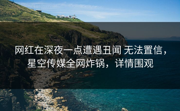 网红在深夜一点遭遇丑闻 无法置信，星空传媒全网炸锅，详情围观