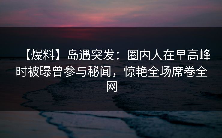 【爆料】岛遇突发：圈内人在早高峰时被曝曾参与秘闻，惊艳全场席卷全网
