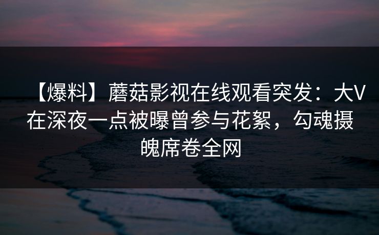 【爆料】蘑菇影视在线观看突发：大V在深夜一点被曝曾参与花絮，勾魂摄魄席卷全网