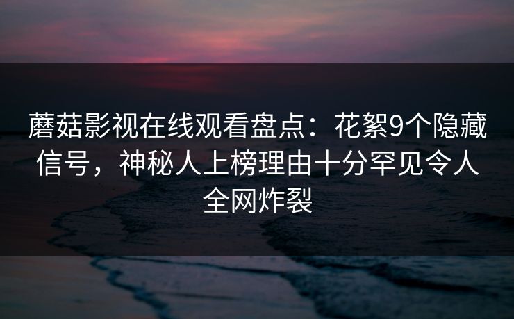 蘑菇影视在线观看盘点：花絮9个隐藏信号，神秘人上榜理由十分罕见令人全网炸裂
