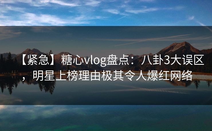 【紧急】糖心vlog盘点：八卦3大误区，明星上榜理由极其令人爆红网络
