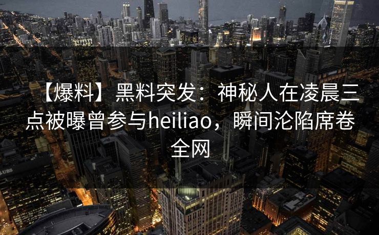 【爆料】黑料突发：神秘人在凌晨三点被曝曾参与heiliao，瞬间沦陷席卷全网