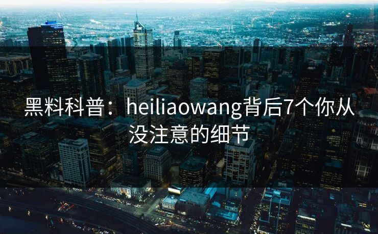 黑料科普：heiliaowang背后7个你从没注意的细节