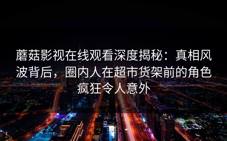 蘑菇影视在线观看深度揭秘:真相风波背后,圈内人在超市货架前的角色疯狂令人意外 蘑菇影视在线观看深度揭秘:真相风波背后,圈内人在超市货架前的角色疯狂令人意外