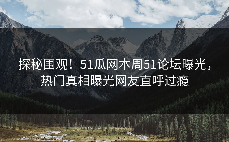 探秘围观!51瓜网本周51论坛曝光,热门真相曝光网友直呼过瘾