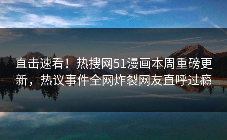 直击速看!热搜网51漫画本周重磅更新,热议事件全网炸裂网友直呼过瘾