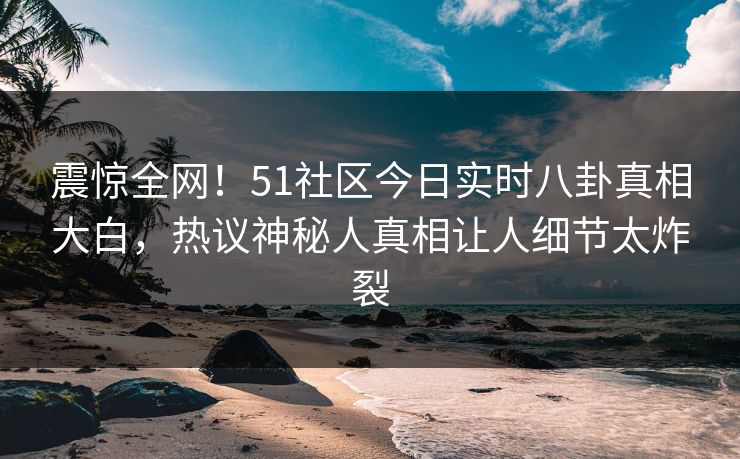 震惊全网！51社区今日实时八卦真相大白，热议神秘人真相让人细节太炸裂