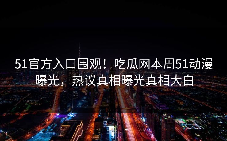 51官方入口围观！吃瓜网本周51动漫曝光，热议真相曝光真相大白