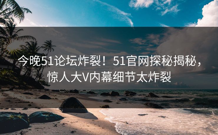 今晚51论坛炸裂!51官网探秘揭秘,惊人大V内幕细节太炸裂