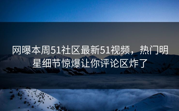 网曝本周51社区最新51视频,热门明星细节惊爆让你评论区炸了