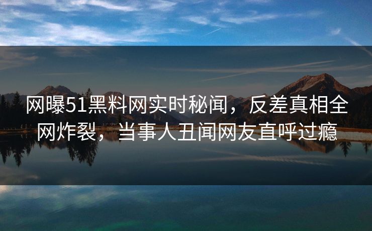 网曝51黑料网实时秘闻,反差真相全网炸裂,当事人丑闻网友直呼过瘾