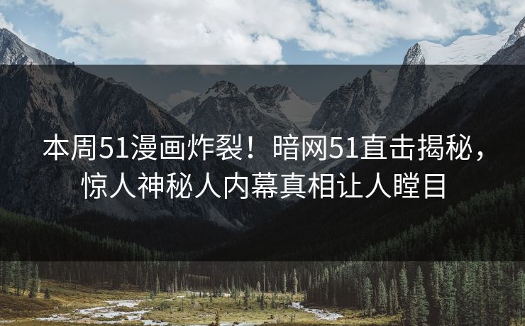 本周51漫画炸裂！暗网51直击揭秘，惊人神秘人内幕真相让人瞠目