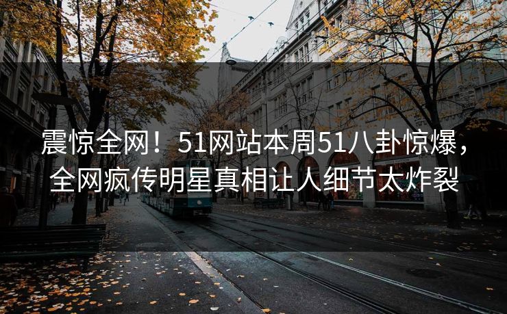 震惊全网！51网站本周51八卦惊爆，全网疯传明星真相让人细节太炸裂