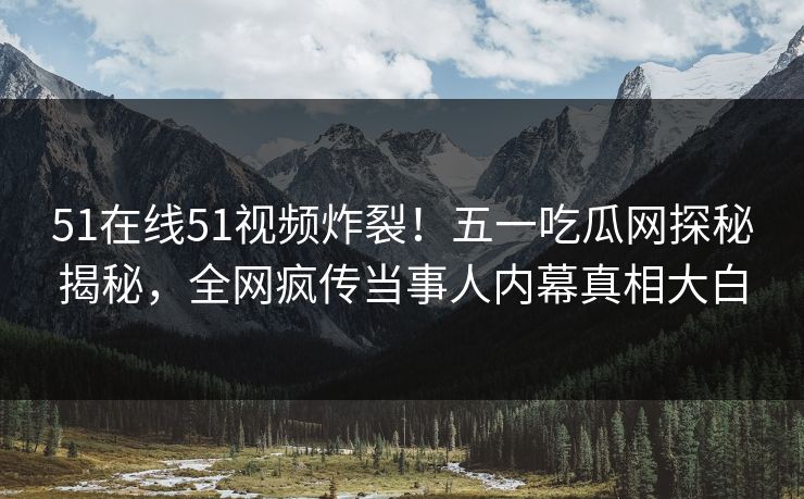 51在线51视频炸裂!五一吃瓜网探秘揭秘,全网疯传当事人内幕真相大白