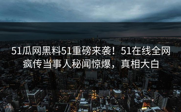 51瓜网黑料51重磅来袭！51在线全网疯传当事人秘闻惊爆，真相大白
