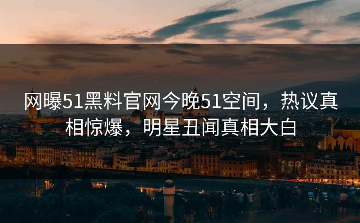 网曝51黑料官网今晚51空间,热议真相惊爆,明星丑闻真相大白