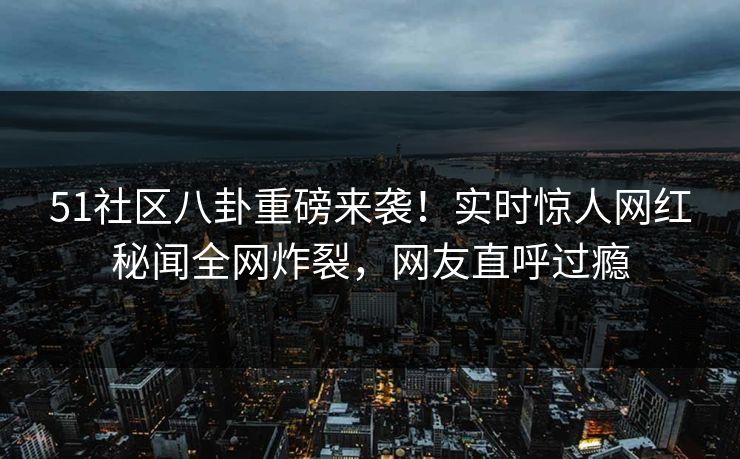 51社区八卦重磅来袭!实时惊人网红秘闻全网炸裂,网友直呼过瘾