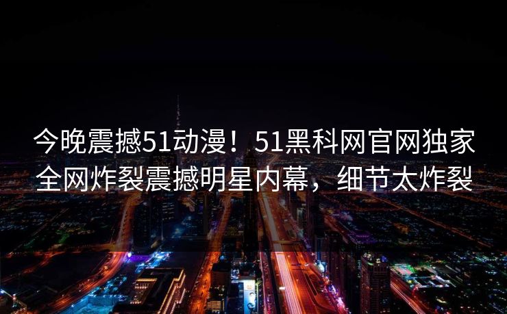 今晚震撼51动漫！51黑科网官网独家全网炸裂震撼明星内幕，细节太炸裂
