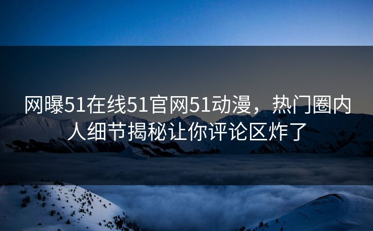 网曝51在线51官网51动漫,热门圈内人细节揭秘让你评论区炸了