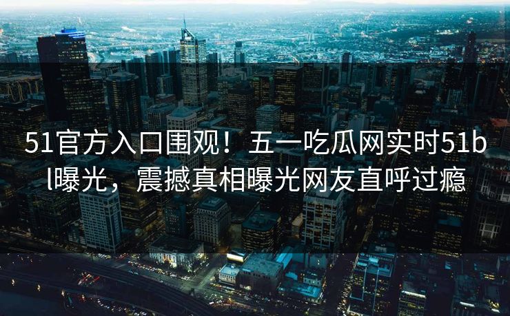 51官方入口围观!五一吃瓜网实时51bl曝光,震撼真相曝光网友直呼过瘾