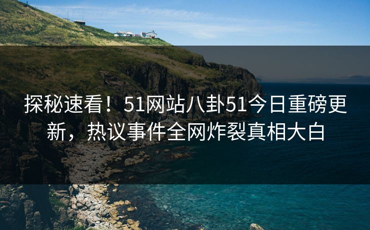 探秘速看！51网站八卦51今日重磅更新，热议事件全网炸裂真相大白