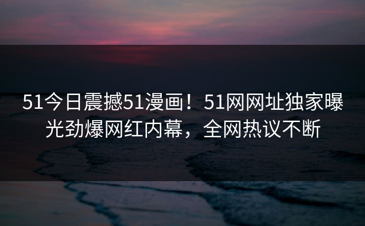 51今日震撼51漫画!51网网址独家曝光劲爆网红内幕,全网热议不断