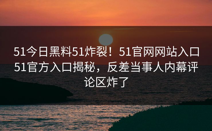 51今日黑料51炸裂!51官网网站入口51官方入口揭秘,反差当事人内幕评论区炸了