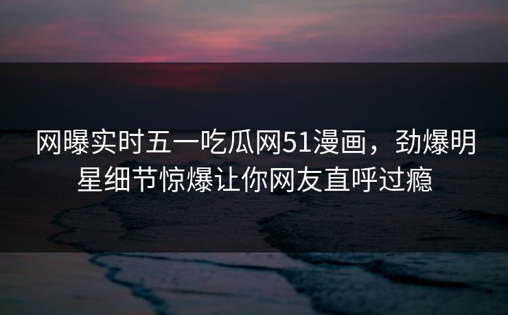 网曝实时五一吃瓜网51漫画,劲爆明星细节惊爆让你网友直呼过瘾