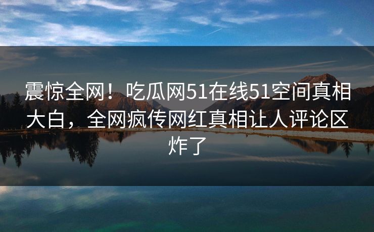 震惊全网!吃瓜网51在线51空间真相大白,全网疯传网红真相让人评论区炸了