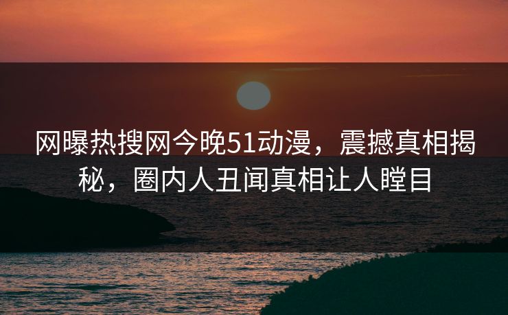 网曝热搜网今晚51动漫，震撼真相揭秘，圈内人丑闻真相让人瞠目