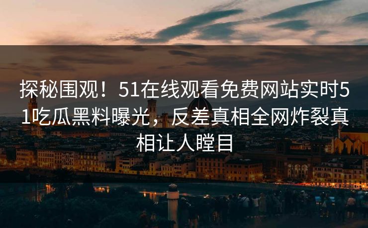 探秘围观!51在线观看免费网站实时51吃瓜黑料曝光,反差真相全网炸裂真相让人瞠目