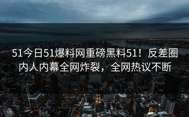 51今日51爆料网重磅黑料51！反差圈内人内幕全网炸裂，全网热议不断
