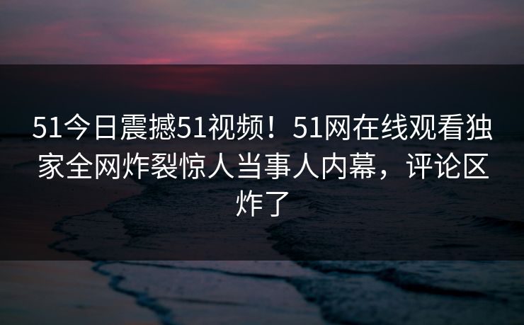 51今日震撼51视频!51网在线观看独家全网炸裂惊人当事人内幕,评论区炸了