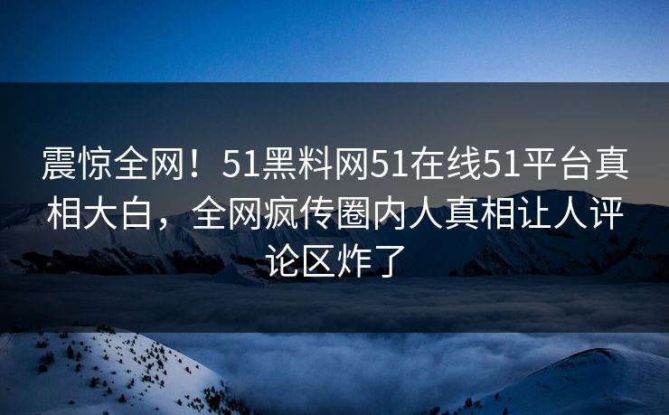 震惊全网!51黑料网51在线51平台真相大白,全网疯传圈内人真相让人评论区炸了
