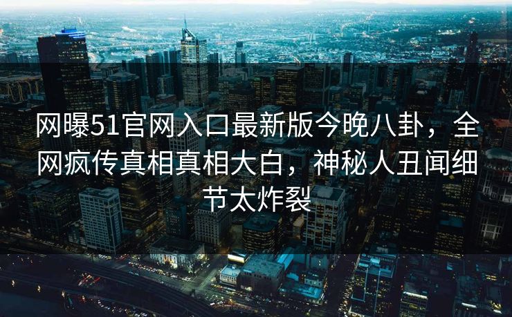 网曝51官网入口最新版今晚八卦,全网疯传真相真相大白,神秘人丑闻细节太炸裂