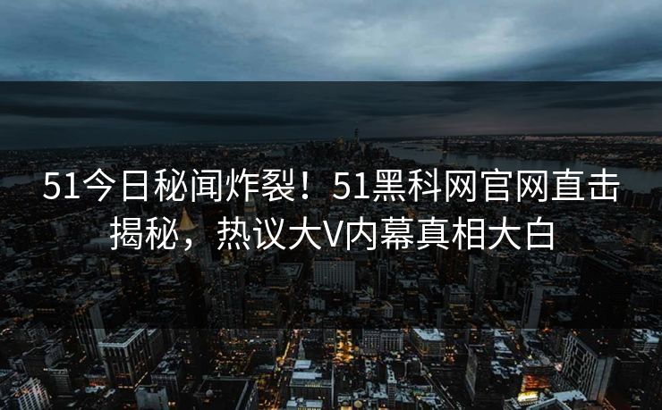 51今日秘闻炸裂！51黑科网官网直击揭秘，热议大V内幕真相大白