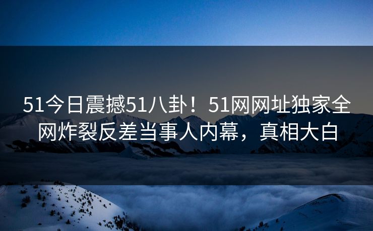 51今日震撼51八卦！51网网址独家全网炸裂反差当事人内幕，真相大白