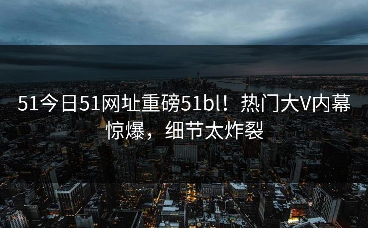 51今日51网址重磅51bl！热门大V内幕惊爆，细节太炸裂