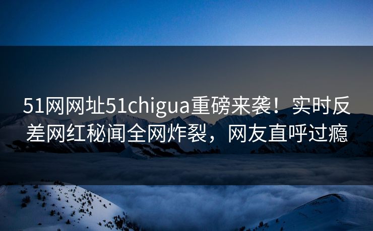 51网网址51chigua重磅来袭!实时反差网红秘闻全网炸裂,网友直呼过瘾