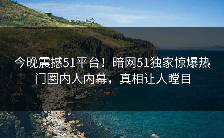 今晚震撼51平台！暗网51独家惊爆热门圈内人内幕，真相让人瞠目