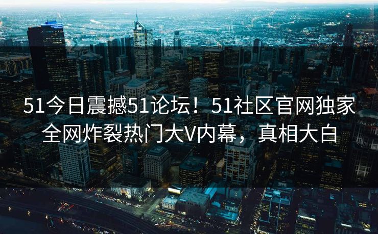 51今日震撼51论坛！51社区官网独家全网炸裂热门大V内幕，真相大白