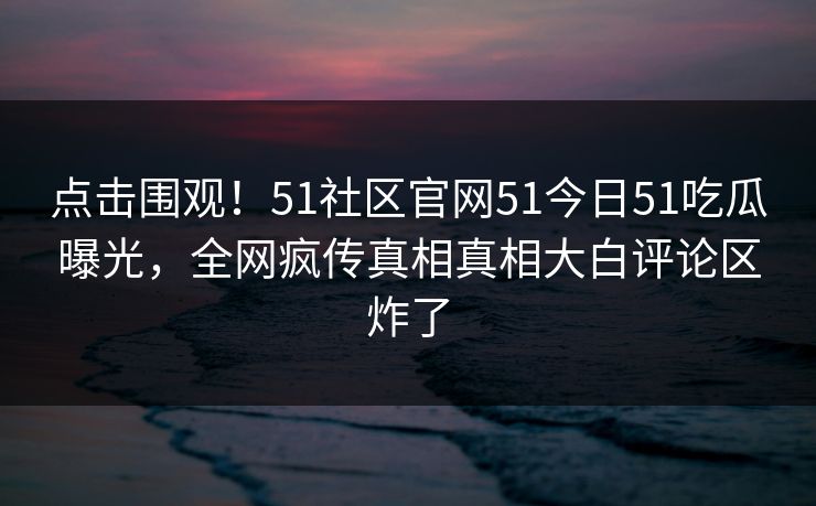 点击围观!51社区官网51今日51吃瓜曝光,全网疯传真相真相大白评论区炸了