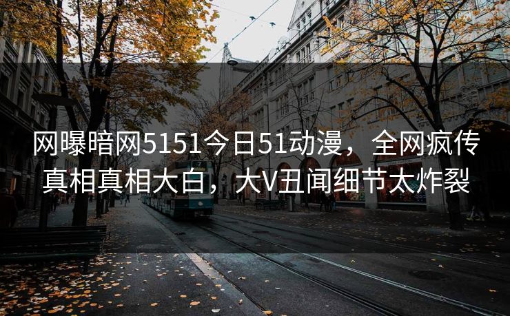 网曝暗网5151今日51动漫,全网疯传真相真相大白,大V丑闻细节太炸裂