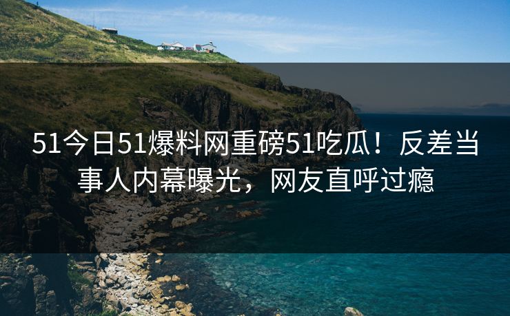 51今日51爆料网重磅51吃瓜！反差当事人内幕曝光，网友直呼过瘾