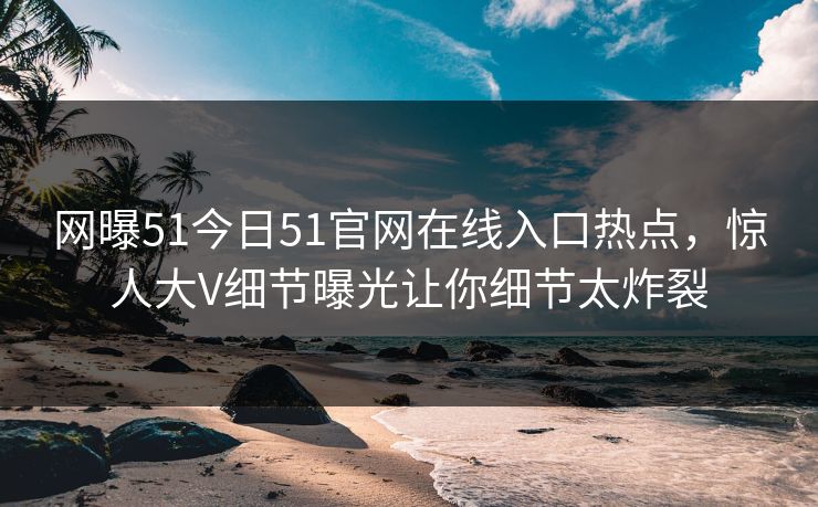 网曝51今日51官网在线入口热点，惊人大V细节曝光让你细节太炸裂
